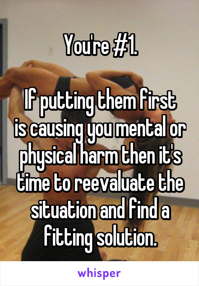 You're #1.

If putting them first is causing you mental or physical harm then it's time to reevaluate the situation and find a fitting solution.