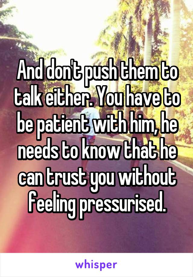And don't push them to talk either. You have to be patient with him, he needs to know that he can trust you without feeling pressurised.