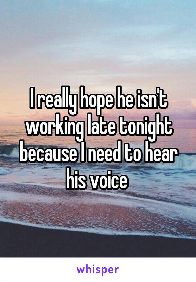 I really hope he isn't working late tonight because I need to hear his voice 