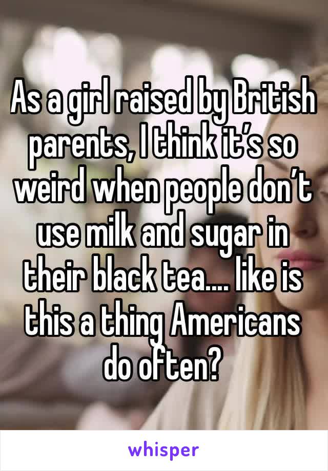 As a girl raised by British parents, I think it’s so weird when people don’t use milk and sugar in their black tea.... like is this a thing Americans do often?