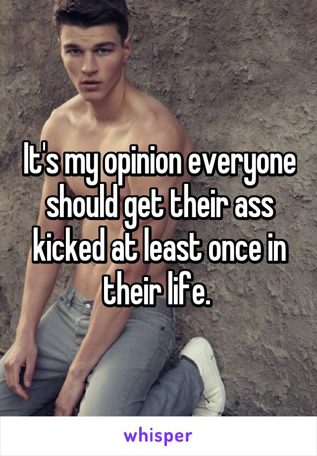 It's my opinion everyone should get their ass kicked at least once in their life. 