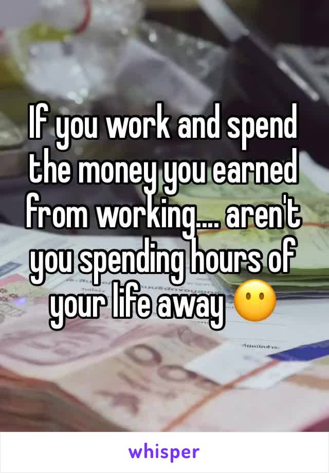 If you work and spend the money you earned from working.... aren't you spending hours of your life away 😶