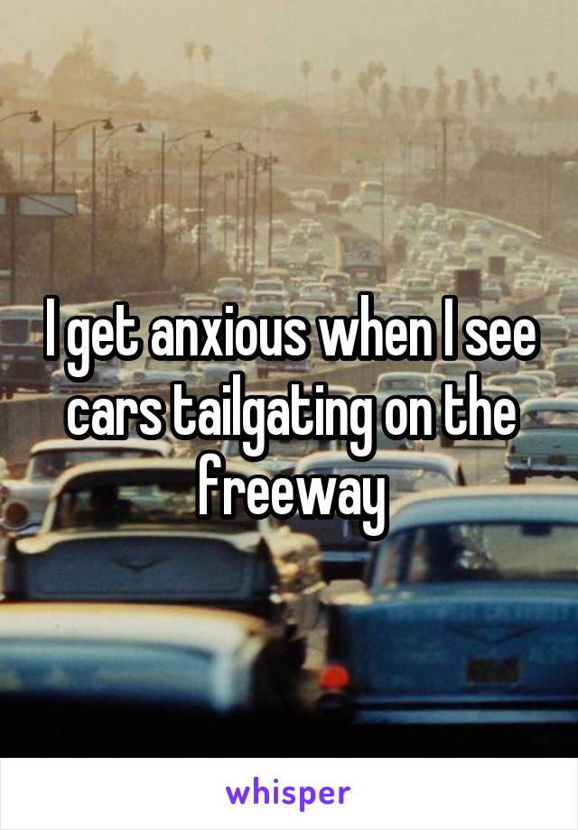 I get anxious when I see cars tailgating on the freeway