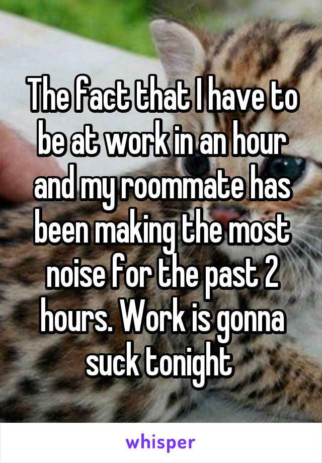 The fact that I have to be at work in an hour and my roommate has been making the most noise for the past 2 hours. Work is gonna suck tonight 