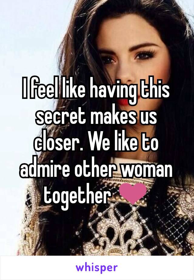 I feel like having this secret makes us closer. We like to admire other woman together ❤