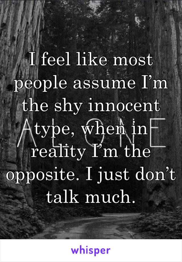 I feel like most people assume I’m the shy innocent type, when in reality I’m the opposite. I just don’t talk much.
