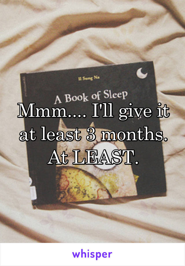 Mmm.... I'll give it at least 3 months. At LEAST.