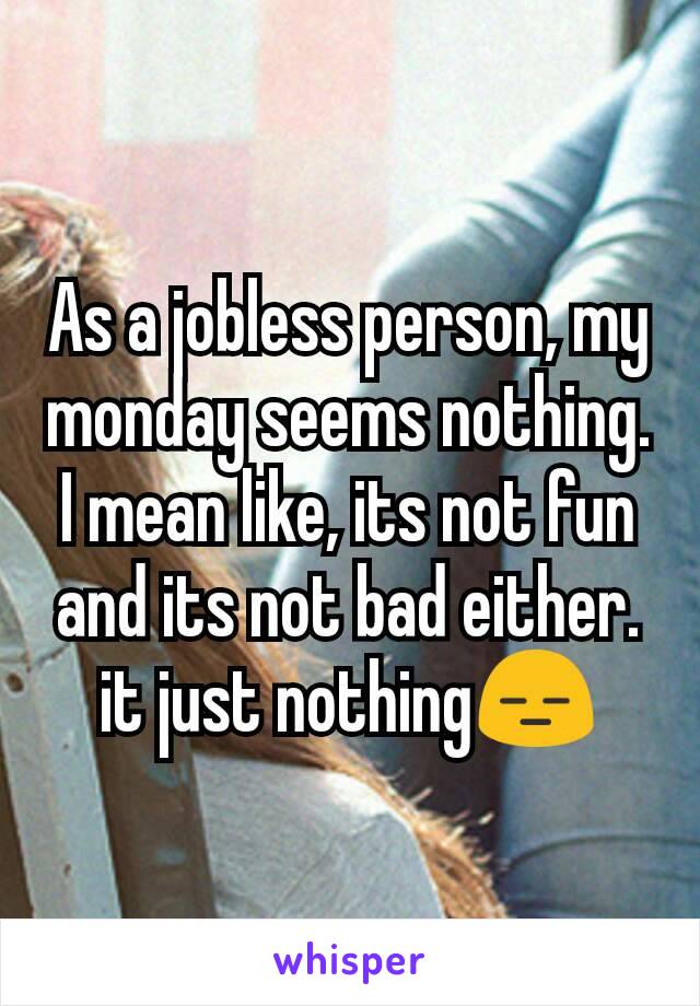 As a jobless person, my monday seems nothing. I mean like, its not fun and its not bad either. it just nothing😑