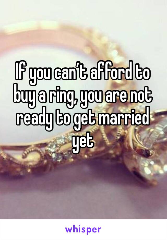 If you can’t afford to buy a ring, you are not ready to get married yet 