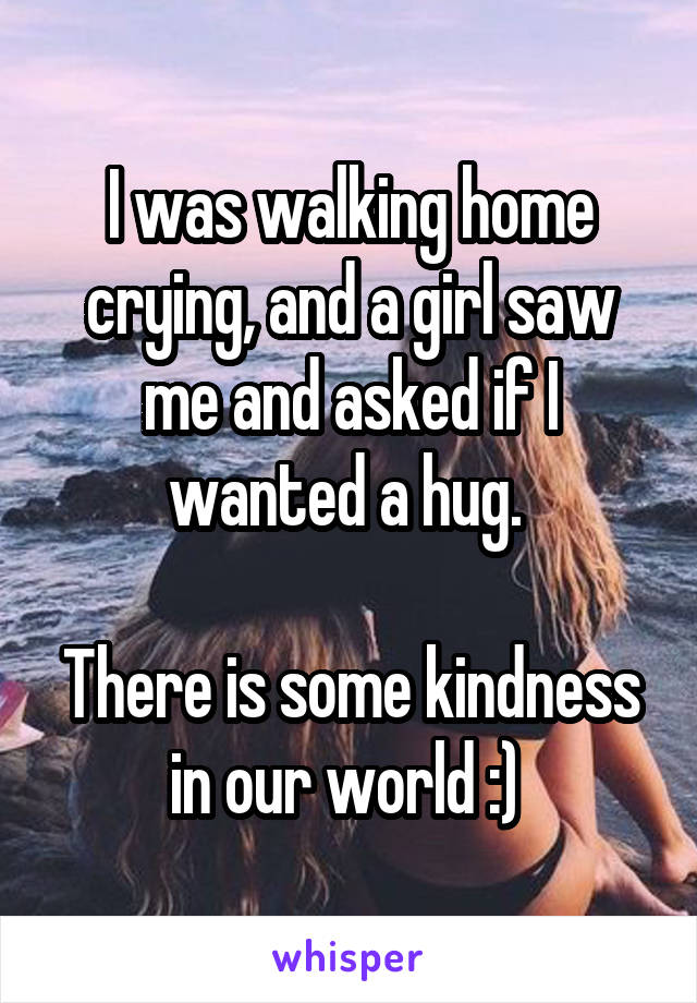 I was walking home crying, and a girl saw me and asked if I wanted a hug. 

There is some kindness in our world :) 