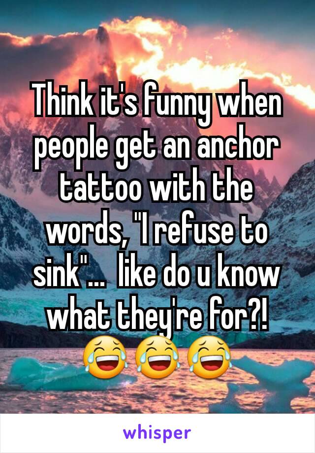 Think it's funny when people get an anchor tattoo with the words, "I refuse to sink"...  like do u know what they're for?!
😂😂😂