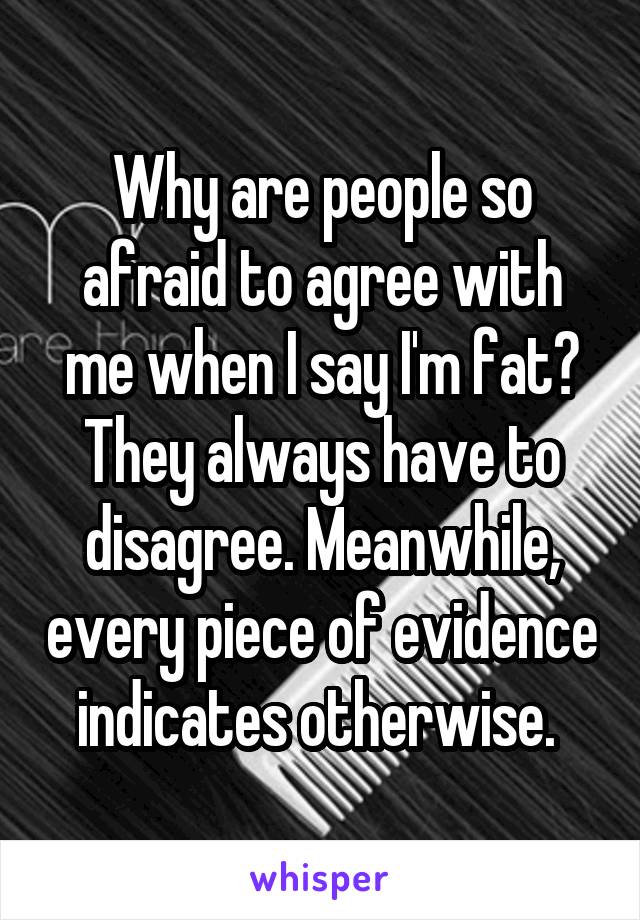 Why are people so afraid to agree with me when I say I'm fat? They always have to disagree. Meanwhile, every piece of evidence indicates otherwise. 