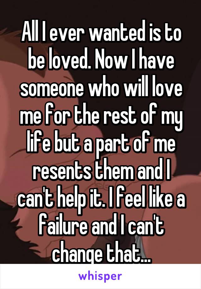 All I ever wanted is to be loved. Now I have someone who will love me for the rest of my life but a part of me resents them and I can't help it. I feel like a failure and I can't change that...