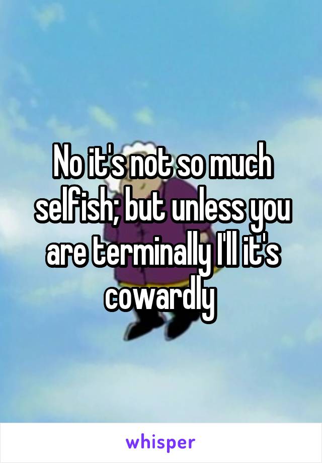 No it's not so much selfish; but unless you are terminally I'll it's cowardly 