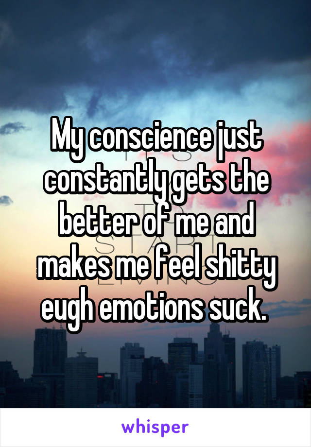 My conscience just constantly gets the better of me and makes me feel shitty eugh emotions suck. 
