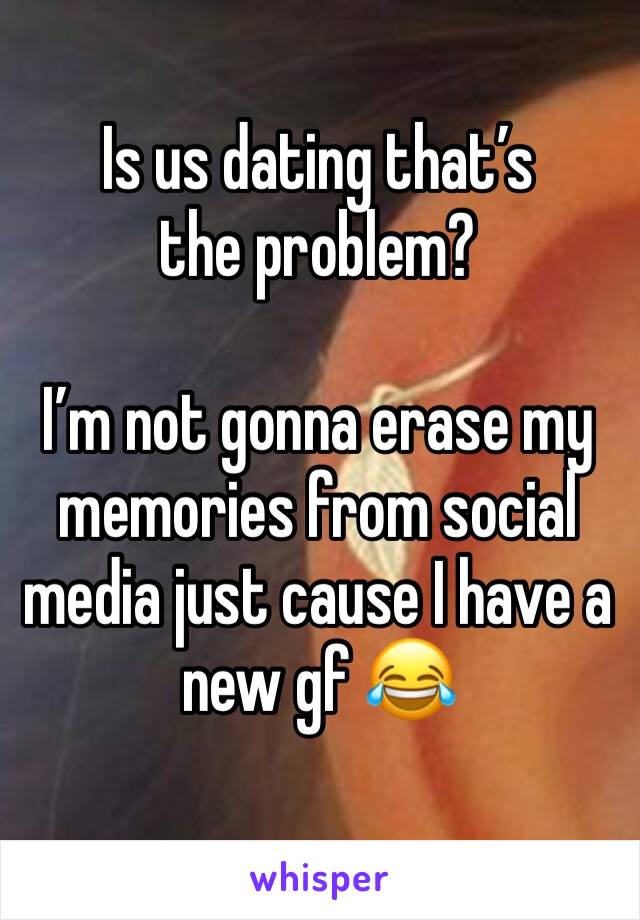 Is us dating that’s the problem?

I’m not gonna erase my memories from social media just cause I have a new gf 😂