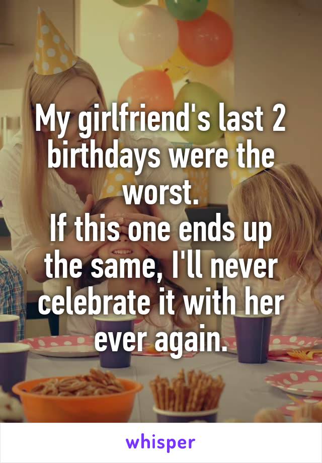 My girlfriend's last 2 birthdays were the worst.
If this one ends up the same, I'll never celebrate it with her ever again.