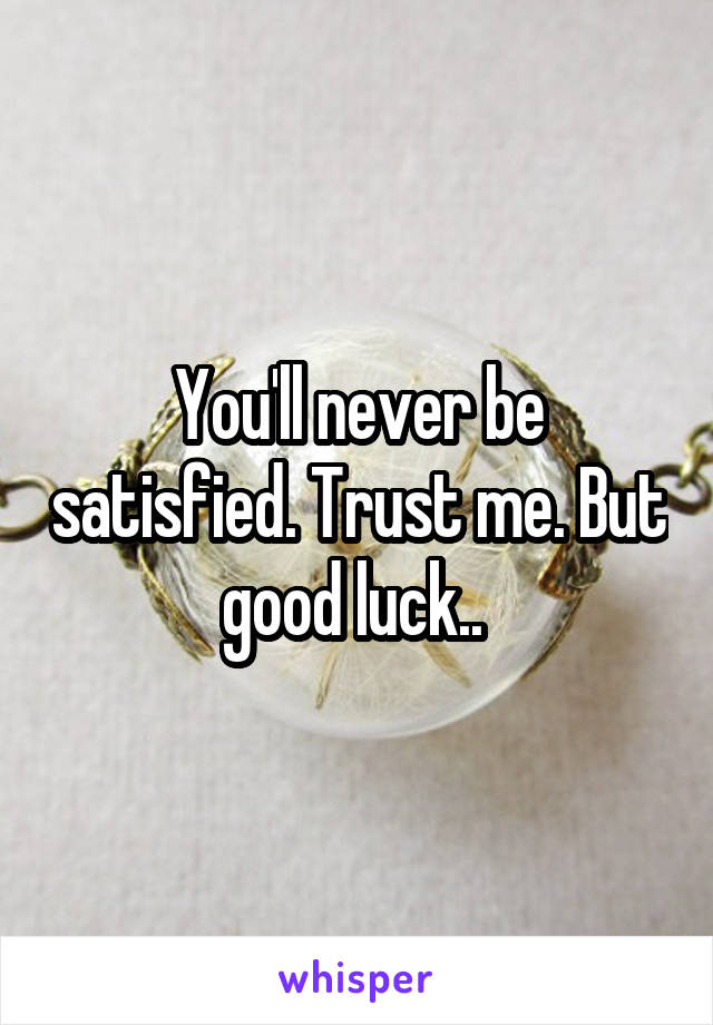 You'll never be satisfied. Trust me. But good luck.. 