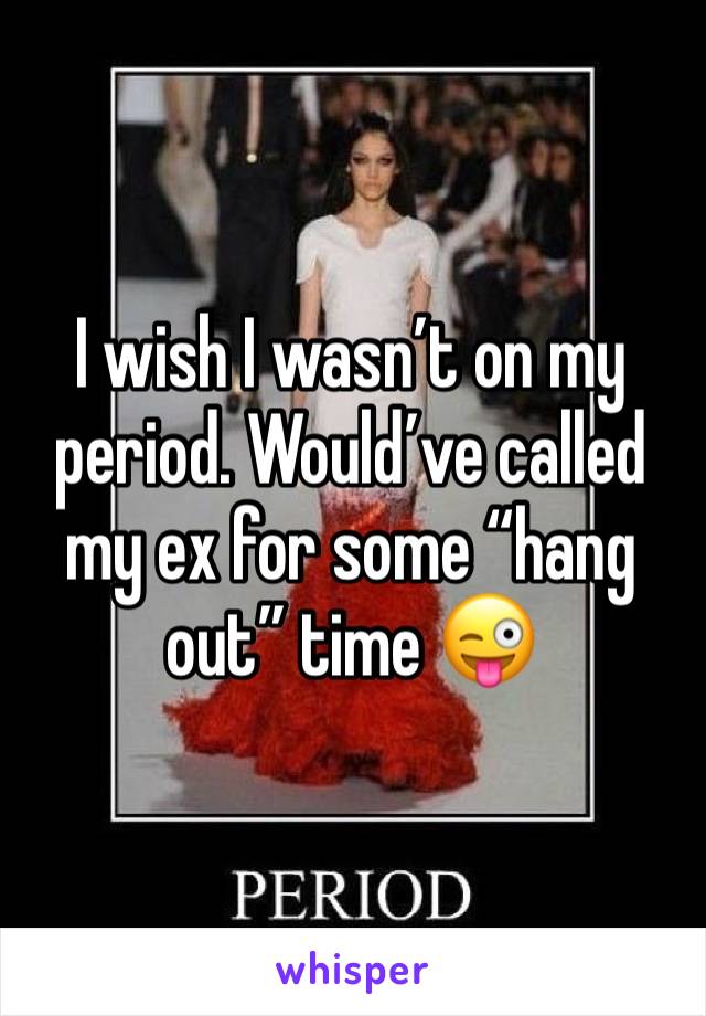 I wish I wasn’t on my period. Would’ve called my ex for some “hang out” time 😜