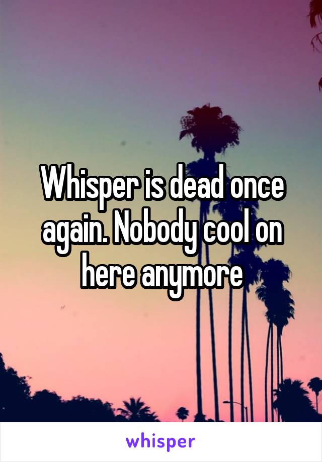 Whisper is dead once again. Nobody cool on here anymore