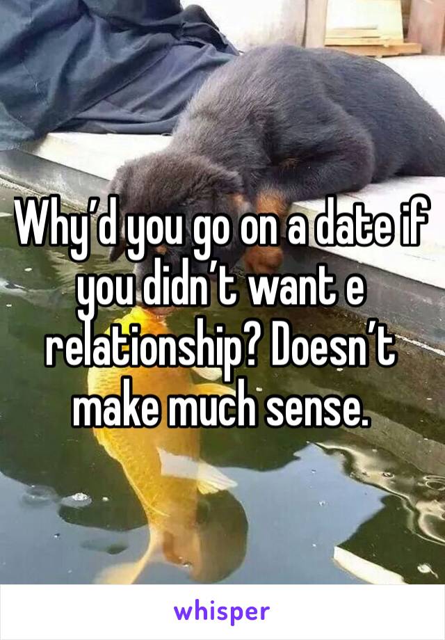 Why’d you go on a date if you didn’t want e relationship? Doesn’t make much sense. 