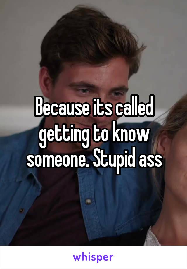 Because its called getting to know someone. Stupid ass