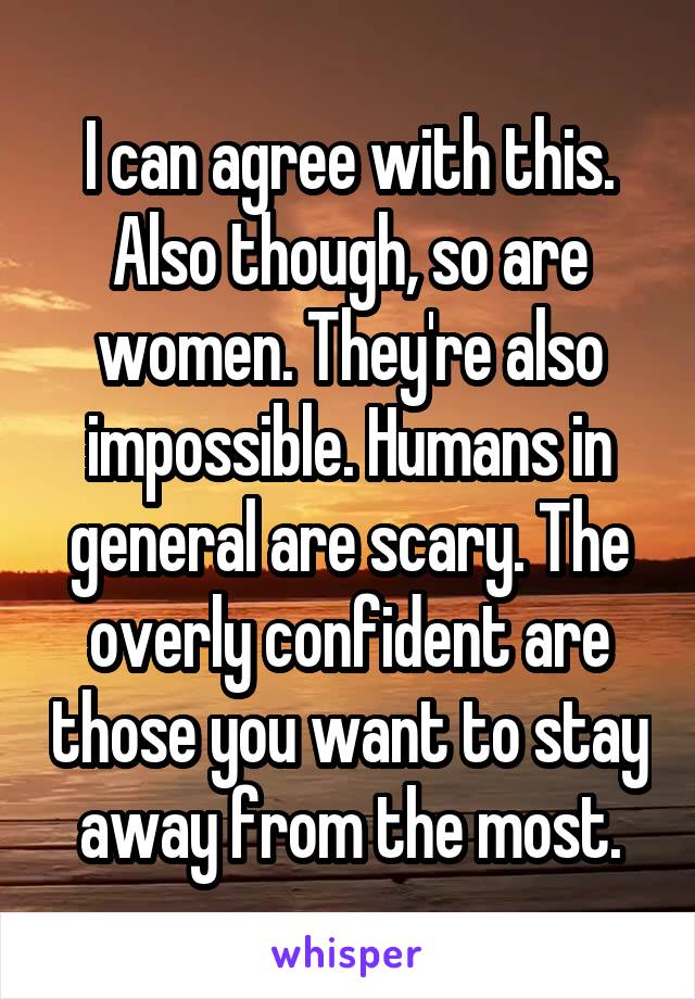 I can agree with this. Also though, so are women. They're also impossible. Humans in general are scary. The overly confident are those you want to stay away from the most.