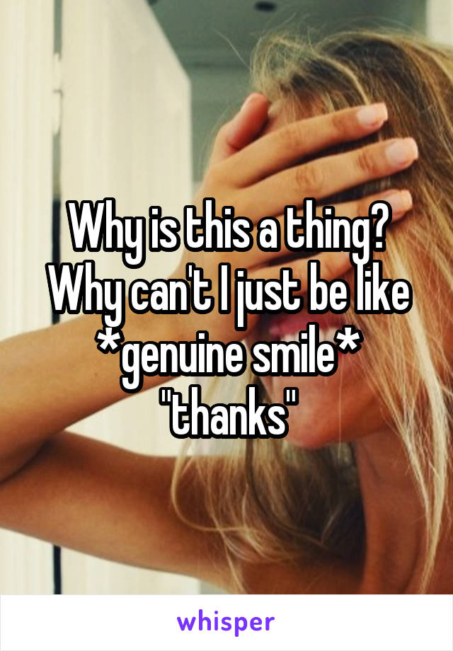 Why is this a thing? Why can't I just be like *genuine smile* "thanks"