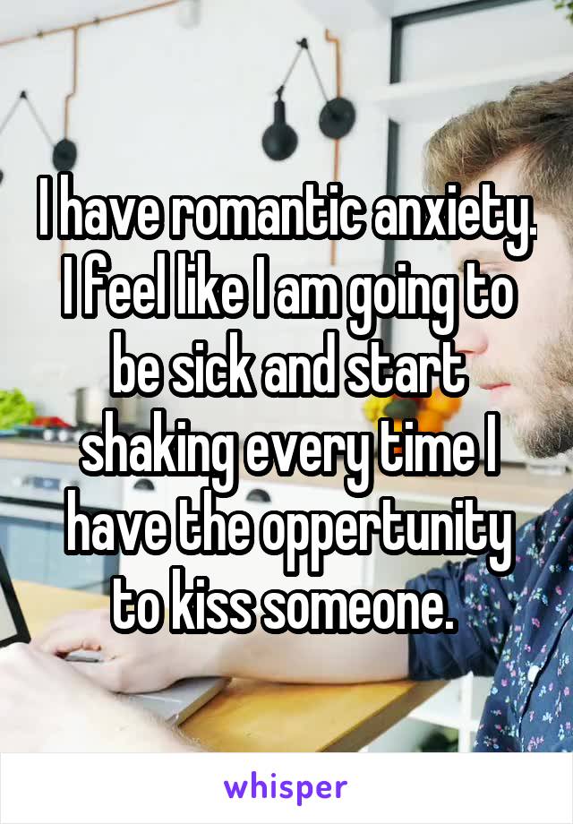 I have romantic anxiety. I feel like I am going to be sick and start shaking every time I have the oppertunity to kiss someone. 