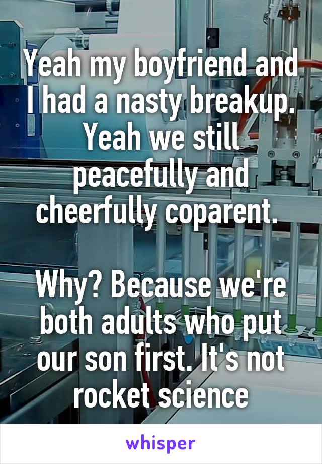 Yeah my boyfriend and I had a nasty breakup. Yeah we still peacefully and cheerfully coparent. 

Why? Because we're both adults who put our son first. It's not rocket science