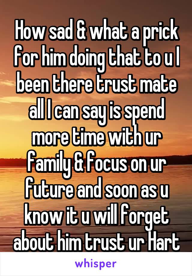 How sad & what a prick for him doing that to u I been there trust mate all I can say is spend more time with ur family & focus on ur future and soon as u know it u will forget about him trust ur Hart
