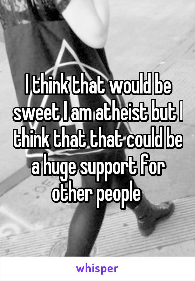 I think that would be sweet I am atheist but I think that that could be a huge support for other people 