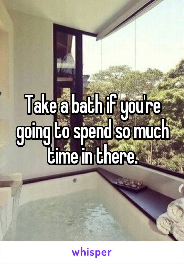 Take a bath if you're going to spend so much time in there.