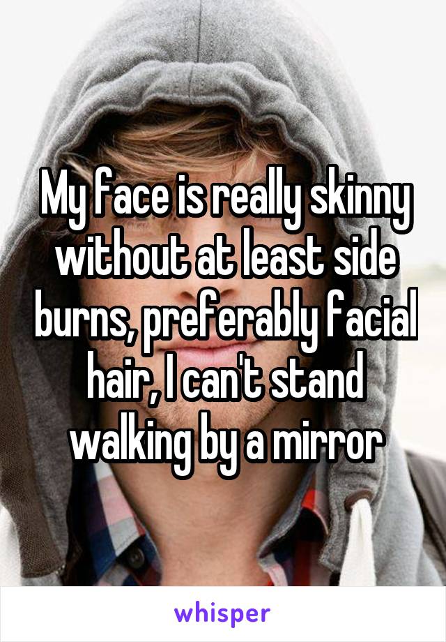 My face is really skinny without at least side burns, preferably facial hair, I can't stand walking by a mirror