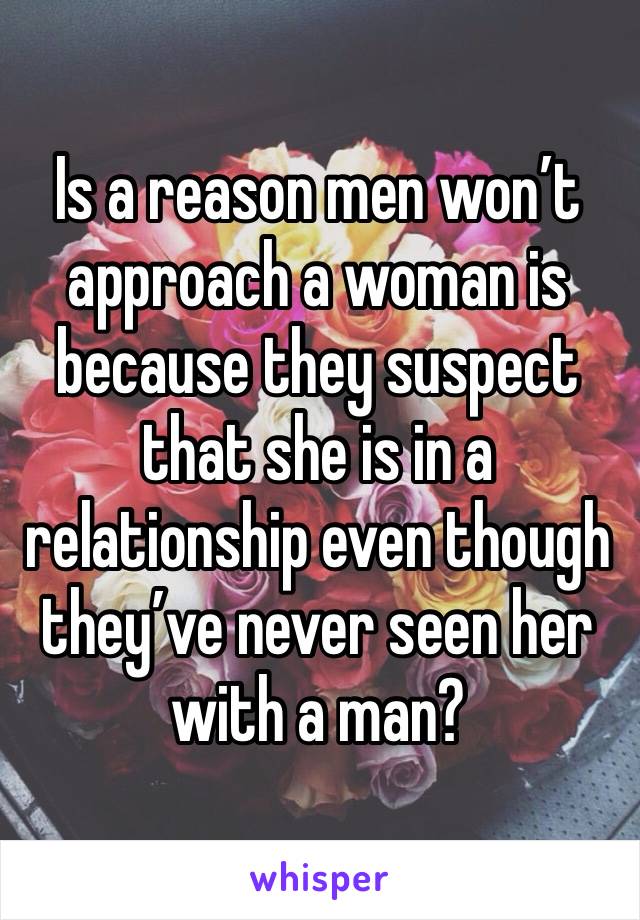 Is a reason men won’t approach a woman is because they suspect that she is in a relationship even though they’ve never seen her with a man? 