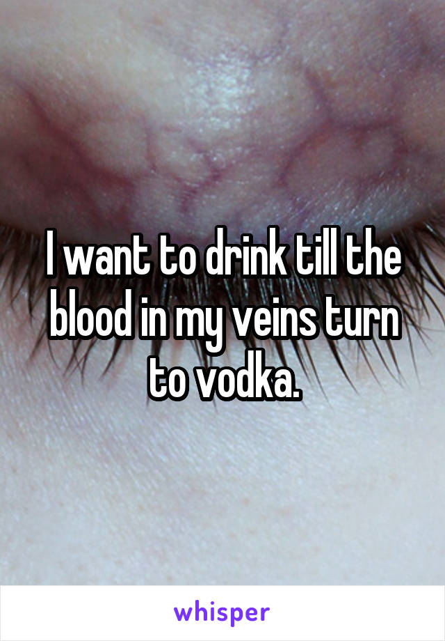 I want to drink till the blood in my veins turn to vodka.