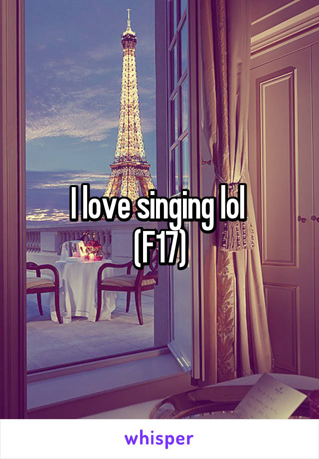 I love singing lol 
(F17)