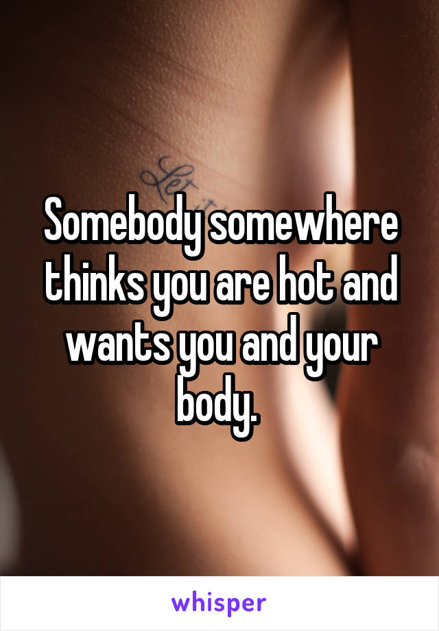 Somebody somewhere thinks you are hot and wants you and your body. 