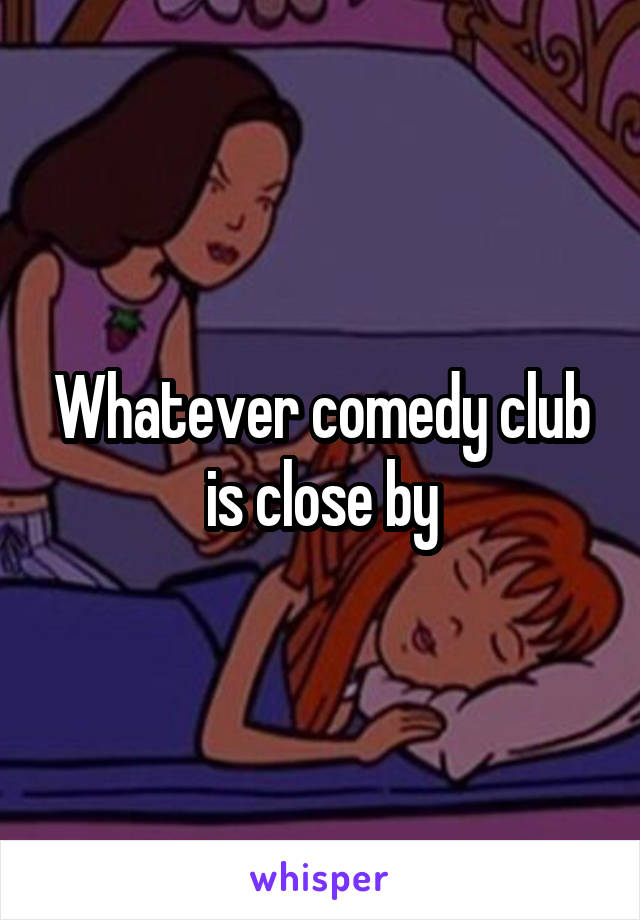 Whatever comedy club is close by