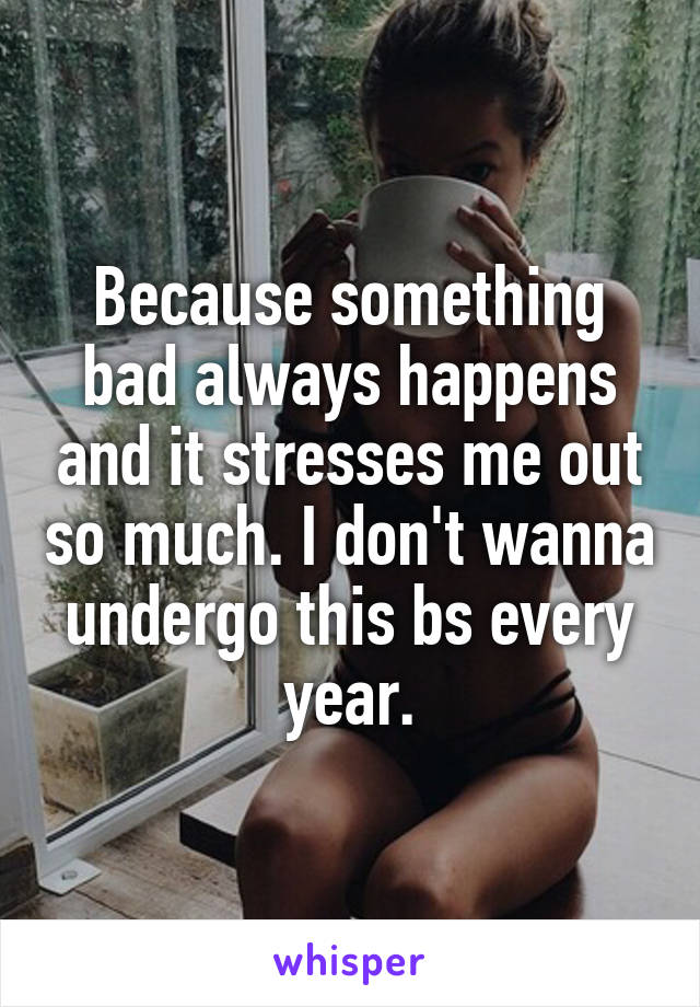 Because something bad always happens and it stresses me out so much. I don't wanna undergo this bs every year.