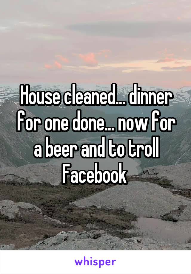 House cleaned... dinner for one done... now for a beer and to troll Facebook 