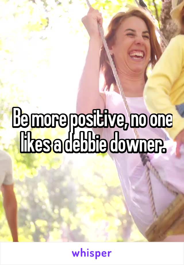Be more positive, no one likes a debbie downer.