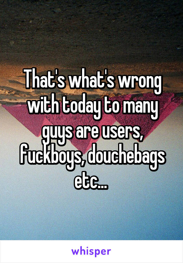 That's what's wrong with today to many guys are users, fuckboys, douchebags etc... 
