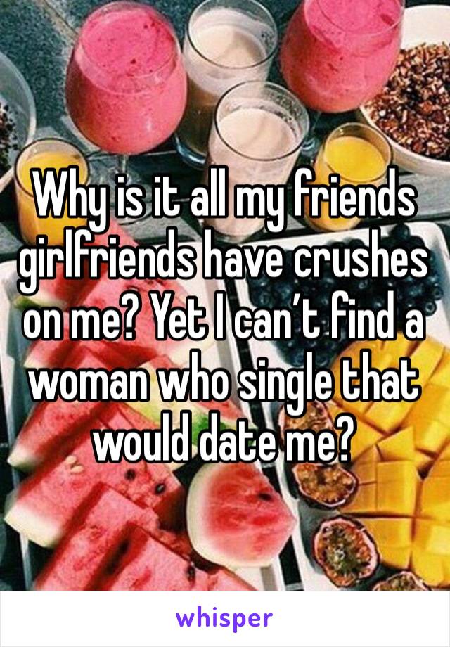 Why is it all my friends girlfriends have crushes on me? Yet I can’t find a woman who single that would date me?