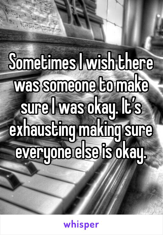 Sometimes I wish there was someone to make sure I was okay. It’s exhausting making sure everyone else is okay.
