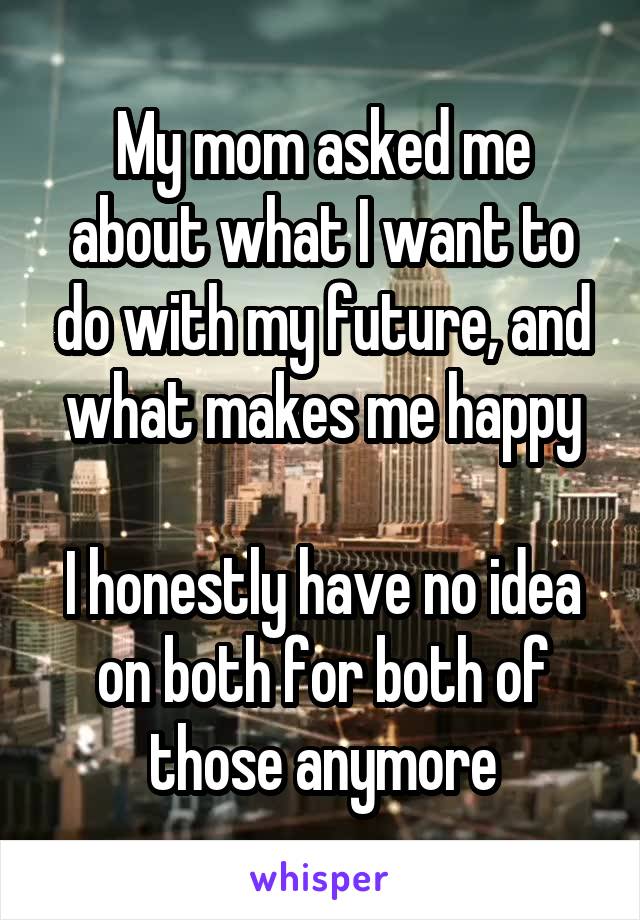 My mom asked me about what I want to do with my future, and what makes me happy

I honestly have no idea on both for both of those anymore