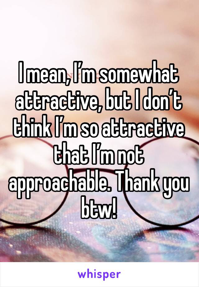 I mean, I’m somewhat attractive, but I don’t think I’m so attractive that I’m not approachable. Thank you btw!