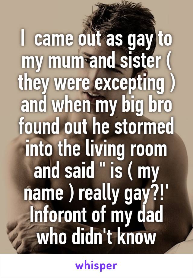 I  came out as gay to my mum and sister ( they were excepting ) and when my big bro found out he stormed into the living room and said " is ( my name ) really gay?!' Inforont of my dad who didn't know