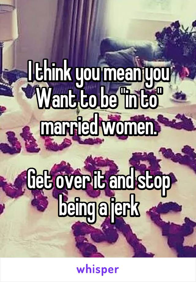 I think you mean you Want to be "in to" married women.

Get over it and stop being a jerk