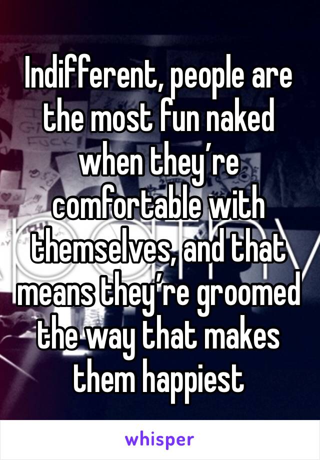 Indifferent, people are the most fun naked when they’re comfortable with themselves, and that means they’re groomed the way that makes them happiest 